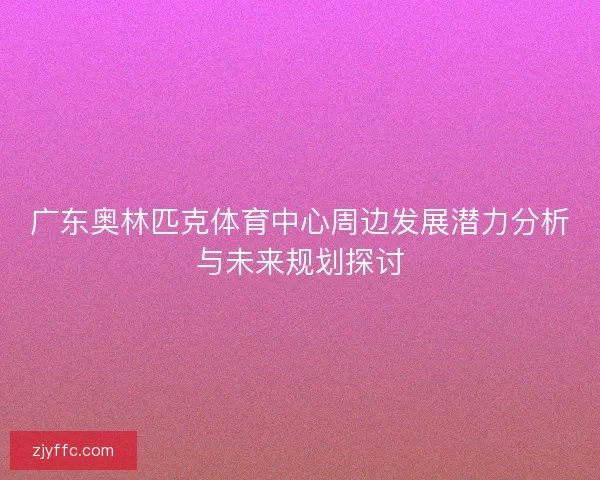 广东奥林匹克体育中心周边发展潜力分析与未来规划探讨