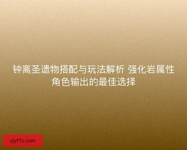 钟离圣遗物搭配与玩法解析 强化岩属性角色输出的最佳选择
