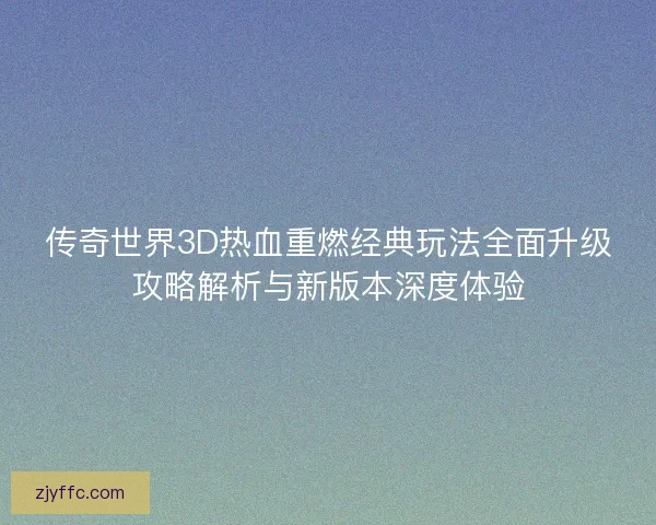 传奇世界3D热血重燃经典玩法全面升级攻略解析与新版本深度体验