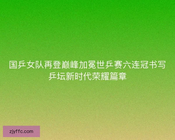 国乒女队再登巅峰加冕世乒赛六连冠书写乒坛新时代荣耀篇章