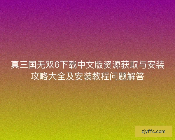 真三国无双6下载中文版资源获取与安装攻略大全及安装教程问题解答