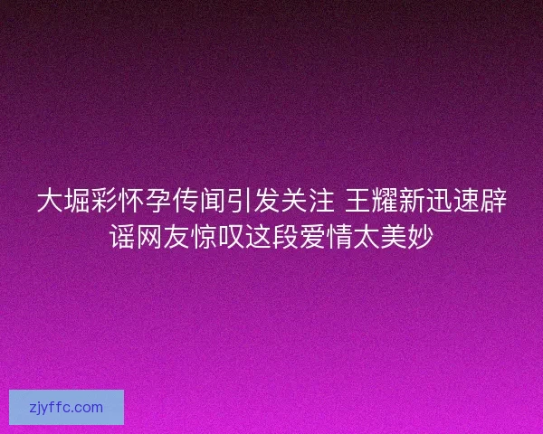 大堀彩怀孕传闻引发关注 王耀新迅速辟谣网友惊叹这段爱情太美妙